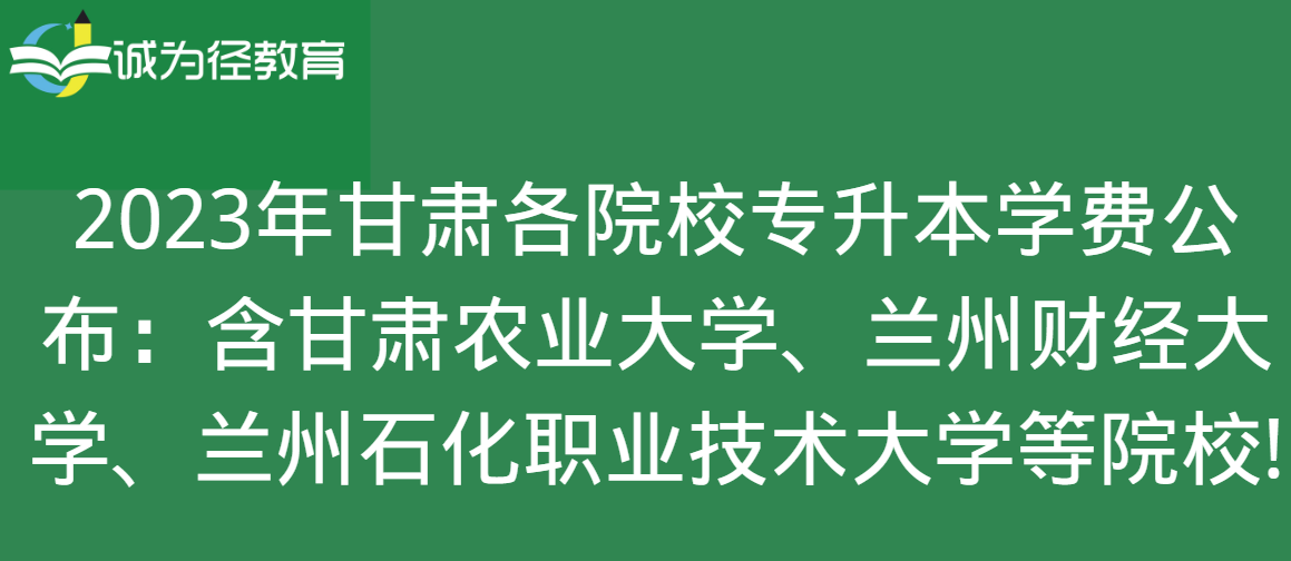 2023年甘肃各院校专升本学费公布：含甘肃农业大学、兰州财经大学、兰州石化职业技术大学等院校!